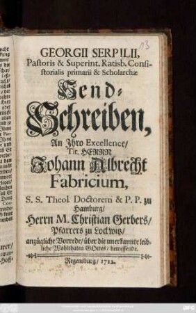 Georgii Serpilii, Pastoris & Superint. Ratisb. Consistorialis primarii & Scholarchæ Send-Schreiben, An Jhro Excellence, ... Herrn Johann Albrecht Fabricium, S. S. Theol. Doctorem & P. P. zu Hamburg, Herrn M. Christian Gerbers, Pfarrers zu Lockwitz, anzügliche Vorrede, über die unerkannte leibliche Wohlthaten Gottes, betreffende