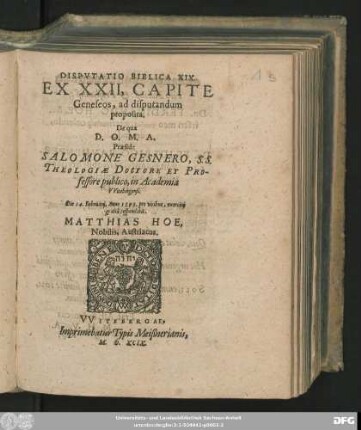 DISPVTATIO BIBLICA XIX.|| EX XXII, CAPITE || Geneseos, ad disputandum || proposita.|| De qua || D. O. M. A.|| Praeside || SALOMONE GESNERO, S. S.|| THEOLOGIAE DOCTORE ET PRO-||fessore publico, in Academia || VVitebergensi.|| Die 14. Februarij, Anno 1599. ... || respondebit.|| MATTHIAS HOE,|| Nobilis. Austriacus.||