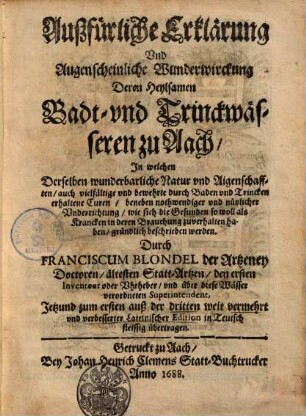 Außfürliche Erklärung und Augenscheinliche Wunderwirckung Deren Heylsamen Badt- und Trinckwässeren zu Aach : In welchen Derselben wunderbarliche Natur und Aigenschafften, auch vielfältige und bewehrte durch Baden und Trincken erhaltene Curen, beneben nothwendiger und nützlicher Underrichtung, wie sich die Gesunden so woll als Krancken in deren Brauchung zuverhalten haben, gründlich beschrieben werden