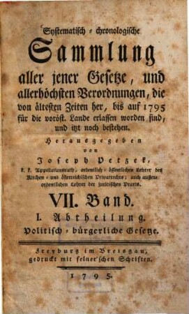 Systematisch-chronologische Sammlung aller jener Gesetze, und allerhöchsten Verordnungen, die von ältesten Zeiten her, bis auf 1792 für die vord. östr. Lande erlassen worden sind, und itzt noch bestehen. 7., Politisch-bürgerliche Gesetze ; Abth. 1