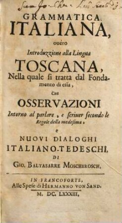 Grammatica Italiana : Darinn Die rechte Toscanische Sprach-Kunst, In welcher der richtige Weg zu der wahren Italianischen Sprach zu gelangen, Durch Grund-Regulen als Wegweisern derselbigen; neben gantz neuen Teutsch- und Italianischen Gesprächen = Grammatica Italiana ouéro Introduzzione alla Lingua Toscana : Nella quale si tratta dal Fondamento di essa, Con Osservazioni Intorno al parlare, e scriuer secondo le Regole de la medesima, e Nuovi Dialoghi Italiano-Tedeschi