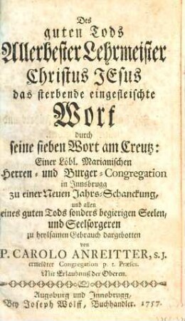 Des guten Tods Allerbester Lehrmeister Christus Jesus das sterbende eingefleischte Wort durch seine sieben Wort am Creutz : Einer Löbl. Marianischen Herrren- und Burger-Congregation in Innsbrugg zu einer Neuen Jahrs-Schanckung, und allen eines guten Tods sonders begierigen Seelen, und Seelsorgeren zu heylsamen Gebrauch dargebotten, [1.]