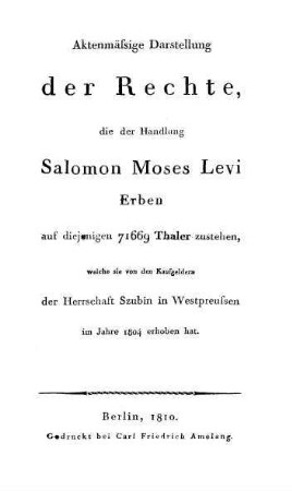 Aktenmässige Darstellung der Rechte, die der Handlung Salomon Moses Levi Erben auf diejenigen 71669 Thaler zustehen, welche sie von den Kaufgeldern der Herrschaft Szubin in Westpreussen im Jahre 1804 ...