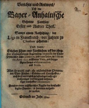 Berichts und Antwort, Uff die Bayer-Anhaltische Geheime Cantzley, Erster und Andrer Theil : Sampt einem Rathschlag, der Liga in Franckreich, vor Jahren zu Chaalons gehalten: Und dann, Etlichen Chur- und Fürstlichen, uff der jüngsten Versamblung zu Regenspurg, in puncto der Chur-Pfältzischen Acht, privation, und translation, im Februario, Anno 1623. eröffneten Votis, und beygefügten kurtzen observationibus und Notis. ... Beneben einem außführlichen Register der denckwürdigsten Puncten, so hierinnen verhandlet werden