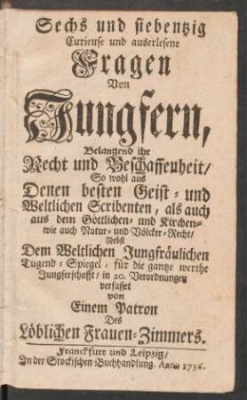 Sechs und siebentzig Curieuse und auserlesene Fragen Von Jungfern, Belangend ihr Recht und Beschaffenheit : So wohl aus Denen besten Geist- und Weltlichen Scribenten, als auch aus dem Göttlichen- und Kirchen- wie auch Natur- und Völcker-Recht ; Nebst Dem Weltlichen Jungfräulichen Tugend-Spiegel, für die gantze werthe Jungferschafft, in 20. Verordnungen verfasset von Einem Patron Des Löblichen Frauen-Zimmers