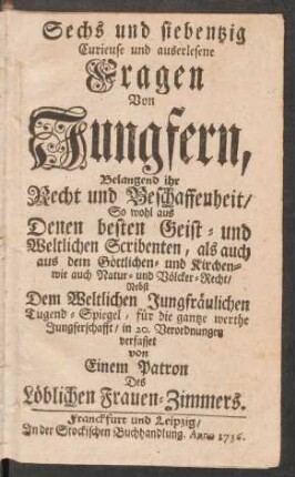 Sechs und siebentzig Curieuse und auserlesene Fragen Von Jungfern, Belangend ihr Recht und Beschaffenheit : So wohl aus Denen besten Geist- und Weltlichen Scribenten, als auch aus dem Göttlichen- und Kirchen- wie auch Natur- und Völcker-Recht ; Nebst Dem Weltlichen Jungfräulichen Tugend-Spiegel, für die gantze werthe Jungferschafft, in 20. Verordnungen verfasset von Einem Patron Des Löblichen Frauen-Zimmers
