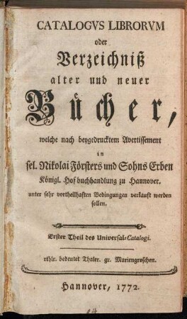 1: Catalogvs Librorvm oder Verzeichniß alter und neuer Bücher, welche nach beygedrucktem Avertissement in sel. Nikolai Försters und Sohns Erben Königl. Hofbuchhandlung zu Hannover. unter sehr vortheilhaften Bedingungen verkauft werden sollen