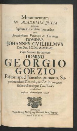 Monumentum In Academia Iulia positum supremis in ecclesia honoribus quos ... Dominus Johannes Guilielmus Dux Sax. I.C.M.A. & W. &c. ... Domino Georgio Goezio Pastori apud Ienenses primario, Superintendenti Generali, nunc & Proto-ecclesiastae aulico atque Consiliario ecclesiastico conferre clementissime voluit