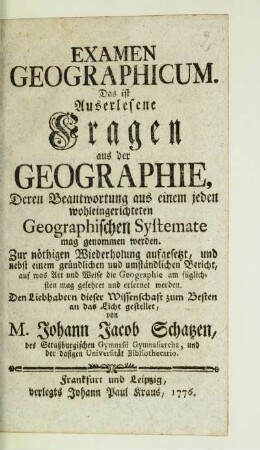 Examen Geographicum. Das ist Auserlesene Fragen aus der Geographie, Deren Beantwortung aus einem jeden wohleingerichteten Geographischen Systemate mag genommen werden : Zur nöthigen Wiederholung aufgesetzt, und nebst einem gründlichen und umständlichen Bericht, auf was Art und Weise die Geographie am füglichsten mag gelehret und erlernet werden. Den Liebhabern dieser Wissenschaft zum Besten an das Licht gestellet