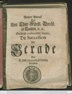 Wahrer Abdruck Des Von Chur-Fürstl. Durchl. zu Sachsen, [et]c. [et]c. Gnädigst confirmirten Statuti, Die Succession der Gerade Bey E. Löbl. Universität Leipzig betreffend : [Geschehen und geben zu Dreßden am dritten Monats-Tag Septembris nach Christi ... Geburth, im Ein tausend Sechs hundert, zwey und siebenzigsten Jahre.]
