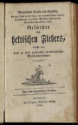 Wenceslaus Trnka von Krzowitz, das heil. Röm. Reichs Ritter, der Arzneywissenschaft Doctor, der Pathologie ordentlicher öffentlicher Lehrer auf der Königlichen Universität zu Ofen, Geschichte des hektischen Fiebers, welche alle von je her gemachte medicinische Beobachtungen enthält : Aus dem Lateinischen übersetzt