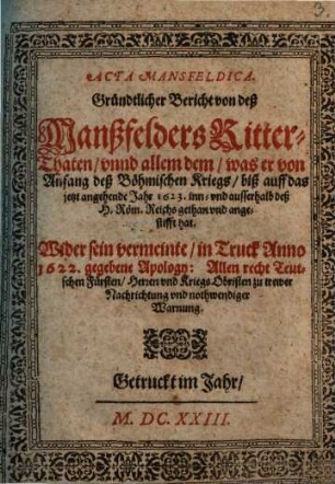 Acta Mansfeldica : Gründtlicher Bericht von deß Manßfelders Ritter-Thaten, vnnd allem dem, was er von Anfang deß Böhmischen Kriegs, biß auff das jetzt angehende Jahr 1623. inn- vnd ausserhalb deß H. Röm. Reichs gethan vnd angestifft hat ; Wider sein vermeinte, in Truck Anno 1622. gegebene Apology: Allen recht Teutschen Fürsten, Herren vnd Kriegs Obristen zu trewer Nachrichtung vnd nothwendiger Warnung