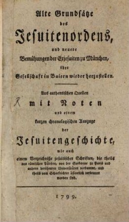 Alte Grundsätze des Jesuiter-Ordens, und neuere Bemühungen der Exjesuiten zu München, ihre Gesellschaft in Baiern wieder herzustellen : Aus authentischen Quellen mit Noten und einem kurzen chronologischen Auszuge der Jesuitengeschichte, wie auch einem Verzeichniße jesuitischer Schriften, die theils von röm. Päpsten, von der Sorbonne zu Paris und andern berühmten Universitäten verdammt, und theils vom Scharfrichter öffentlich verbrannt worden sind