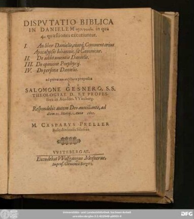 Disputatio Biblica In Danielem prolegomenē, in qua 4. quaestiones excutiuntur : I. An liber Danielis, eiusq[ue] Commentarius Apocalypsis Johannis, sit Canonicus. II. De additamentis Danielis. III. De opinione Porphyrii. IV. De persona Danielis