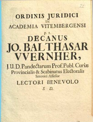 Ordinis Juridici In Academia Vitembergensi p.t. Decanus Jo. Balthasar VVernher, J. U. D. Pandectarum Prof. Publ. Curiæ Provincialis & Scabinatus Electoralis Saxonici Assessor Lectori Benevolo S. D.