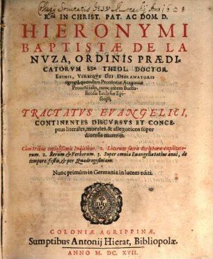 R.mi In Christ. Pat. Ac Dom. D. Hieronymi Baptistae De La Nuza, Ordinis Praedicatorum SSae. Theol. Doctor. Eximii, Verbique Dei Declamatoris egregii, quondam Provinciae Aragoniae Provincialis, nunc autem Barbastensis Ecclesiae Episcopi; Tractatus Evangelici : Continentes Discursus Et Conceptus literales, morales, & allegoricos super diversis materiis ; Cum tribus copiosißimis Indicibus. 1. Locorum sacrae Scripturae explicatorum. 2. Rerum & Verborum. 3. Super omnia Evangelia totius anni, de tempore, festis, & per Quadragesimam ; Nunc primum in Germania in lucem editi, [1]