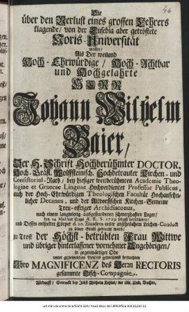 Die über den Verlust eines grossen Lehrers klagende/ von der Eusebia aber getröstete Noris-Universität wollte/ Als Der weiland Hoch-Ehrwürdige/ Hoch-Achtbar und Hochgelahrte Herr Johann Wilhelm Baier, Der H. Schrift Hochberühmter Doctor, Hoch-gräfl. Wolffsteinisch. Hochbetrauter Kirchen- und Consistorial-Rath/ bey hiesiger weitberühmten Academie Theologiae et Graecae Linguae Hochverdienter Professor Publicus, auch der Hoch-Ehrwürdigen Theologischen Facultät Hochansehnlicher Decanus, und der Altdorfischen Kirchen-Gemeine Treu-eifriger Archidiaconus, nach einem langwierig-ausgestandenen schmerzhaften Lager/ den 14 Maii vor Tags A. R. S. 1729 seligst verschieden/ und Dessen entseelter Cörper d. 20. Eiusdem unter ansehnlichem Leichen-Conduct zu seiner Gruft gebracht ward/ zu Trost der Höchst-betrübten Frau Wittwe und übriger hinterlassener vornehmer Angehörigen/ in gegenwärtiger Ode unter beziemendem Beyleid gehorsamst betrachten Ihro Magnificenz des Herrn Rectoris gesammte Tisch-Compagnie