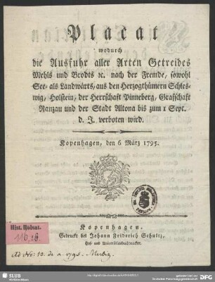 Placat wodurch die Ausfuhr aller Arten Getreides Mehls und Brodts [et]c. nach der Fremde, sowohl See- als Landwärts, aus den Herzogthümern Schleswig, Holstein, der Herrschaft Pinneberg, Grafschaft Ranzau und der Stadt Altona bis zum 1 Sept. d. J. verboten wird : Kopenhagen, den 6 März 1795.
