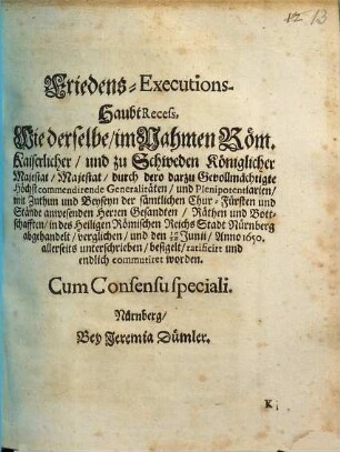 Friedens-Executions-Haubt-Recess : Wie derselbe, im Nahmen Röm. Kaiserlicher, und zu Schweden Königlicher Majestat Majestat, durch dero darzu Gevollmächtigte Höchstcommendirende Generalitäten... in des Heiligen Römischen Reichs-Stadt Nürnberg abgehandelt, verglichen und den 16./26. Junii, Anno 1650 allerseits unterschrieben ... worden