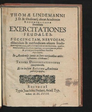 Thomae Lindemanni I.D. & Ordinarii almae Academiae Rhodopolitanae Professoris Exercitationes Feudales : Succinctam, Nervosam, dilucidam & methodicam usuum feudalium explicationem, difficiliorum locorum enodationem, quaestionum forensium circa hanc materiam occurrentium ex publici & privati iuris limpidissimis fontibus depromptas, In Academiis iuxta ac foro versantibus utiles resolutiones exhibentes; Tribus Dissertationibus comprehensae, Et in inclyta Rosarum Academia publice propositae