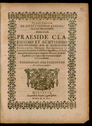 THESES LOGICAE,|| DE AFFECTIONIBUS AXIOMA-||tum, cum aliis nonnullis:|| Ad quas ... || PRAESIDE ... || DN. M. RODOLPHO || GOCLENIO, ORGANI ARISTOTELICI IN || Cattorum Academia Professore ... || respon-||dere conabitur || THEODORUS HULTZSCHERUS || ALSFELDIANUS.||