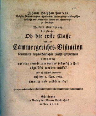 Johann Stephan Pütters Königlich Großbritannischen Churfürstlich Braunschweig-Lüneburgischen Hofraths ... Weitere Ausführung der Frage: Ob die erste Classe der zur Cammergerichts-Visitation bestimmten ausserordentlichen Reichs-Deputation nothwendig auf eine gewisse zum voraus, festgesetzte Zeit abgelöset werden müsse? und ob solches dermalen auf den 2. Nov. 1768. thunlich und rathsam sey?