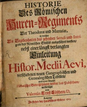 Historie Des Römischen Huren-Regiments Der Theodorae und Maroziae : in welcher Die Begebenheiten des zehenden Seculi und Intriguen des Römischen Stuhls ausgeführet werden, nebst einer längst verlangten Einleitung Zur Histor. Medii Aevi, verschiedenen neuen Geographischen und Genealogischen Tabellen, und einer Anzahl Historischer Beiweißthümer wieder das Pabstthum