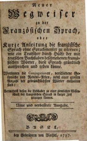 Neuer Wegweiser zu der französischen Sprach : oder kurze Anleitung die französische Sprach ohne Sprachmeister zu erlernen; wie ein Teutscher durch Hülfe der mit teutschen Buchstaben beschriebenen französischen Wörter, diese Sprach gründlich aussprechen und reden könne