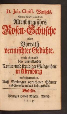 D. Joh. Christ. Wentzels, Gymn. Zittav. Directoris Altenburgisches Rosen-Gebüsche oder Vorrath vermischter Gedichte : welche ehemals bey vorfallender Traur- und freudiger Gelegenheit in Altenburg verfertiget worden ; Auff Verlangen vornehmer Gönner und Freunde an das Licht gestellet
