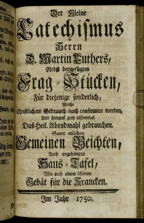 Der Kleine Catechismus Herrn D. Martin Luthers: Nebst beygefügten Frag-Stücken, Für diejenige sonderlich, Welche christlichem Gebrauch nach confirmirt werden, Und hierauf zum erstenmal Das Heil. Abendmahl gebrauchen : Samt etlichen Gemeinen Beichten, Auch angehängter Haus-Tafel, Wie auch einem schönen Gebät für die Krancken
