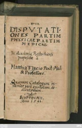 XVIII.|| DISPVTATI/||ONES PARTIM || PHYSICAE PARTIM || MEDICAE.|| Jn Academia Rostochiensi propo-||positae à || Matthia Flacio Doct: Med: & Pro-||fessore.|| ... ||