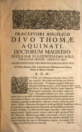 Collegii Salmanticensis FF. Discalceatorum B. Mariae de Monte Carmelo primitivae observantiae cursus theologicus : tribus tractatib. tomos V. et VI. componentibus auctior quam hactenus ; Summam theologicam D. Thomae doctoris angelici complectens, iuxta miram eiusdem angelici praeceptoris doctrinam, et omnino consonè ad eam quam Complutense collegium eiusdem ordinis in suo artium cursu tradit, 9