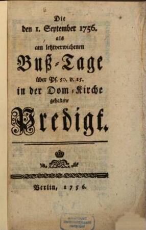 Hrn. August Friedrich Wilhelm Sacks Königl. Preußis. Hof-Predigers Consistorial und Kirchen-Raths zu Berlin zwei Predigten die Erste am Bußtage den 1. Sept. 1756. über Ps. 50. v. 15. die andere Bey Gelegenheit des Danck-Festes wegen der Schlacht bey Lowositz den XVII. p. Trin. über Ps. 34. v. 4. 5. in Gegenwart der Königin und Königin Frau Mutter Majestäten, Majestäten, in der Dom Kirche zu Berlin gehalten