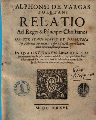 Alphonsi De Vargas Toletani Relatio Ad Reges & Principes Christianos De Stratagematis Et Sophismatis Politicis Societatis Iesu ad Monarchiam Orbis terrarum sibi conficiendam : In Qva Iesvitarvm Erga Reges Ac populos optime de ipsis meritos infidelitas, ergaque ipsum Pontificem perfidia, contumacia & in fidei rebus nouandi libido illustribus documentis comprobatur