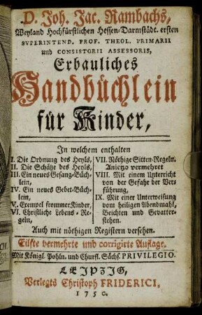 D. Joh. Jac. Rambachs, Weyland Hochfürstlichen Hessen-Darmstädt. ersten Superintend. Prof. Theol. Primarii ... Erbauliches Handbüchlein für Kinder : In welchem enthalten I. Die Ordnung des Heyls, II. Die Schätze des Heyls, III. Ein neues Gesang-Büchlein ... ; Auch mit nöthigen Registern versehen.