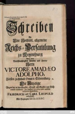 Schreiben An Eine Hochlöbl. allgemeine Reichs-Versam[m]lung zu Regenspurg Von dem Durchleuchtigsten Fürsten und Herrn, Herrn Victore Amadaeo Adolpho, Fürsten zu Anhalt-Hoym und Schaumburg, &c. Die Anzeige Wegen der in den Grafen-Stand als Grafen von Bährenfeld erhöheten- der Landes-Succession aber unfähig erklärten Gebrüdere, Friedrich und Carl Leopold enthaltend : Mit Beylagen sub Lit. A. B. & C. ; Dictatum Ratisbonæ die 22. April 1728. per Moguntinum