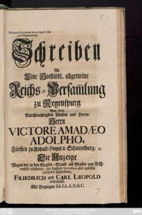 Schreiben An Eine Hochlöbl. allgemeine Reichs-Versam[m]lung zu Regenspurg Von dem Durchleuchtigsten Fürsten und Herrn, Herrn Victore Amadaeo Adolpho, Fürsten zu Anhalt-Hoym und Schaumburg, &c. Die Anzeige Wegen der in den Grafen-Stand als Grafen von Bährenfeld erhöheten- der Landes-Succession aber unfähig erklärten Gebrüdere, Friedrich und Carl Leopold enthaltend : Mit Beylagen sub Lit. A. B. & C. ; Dictatum Ratisbonæ die 22. April 1728. per Moguntinum