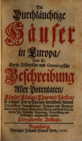 Die Durchläuchtige Häuser in Europa, Das ist: Kurtze Historische und Genealogische Beschreibung Aller Potentaten, Käyser, Könige, Chur- und Fürsten, so jetziger Zeit in Europa herrschen : sammt Deroselben Gemahlinnen, Printzen u. Printzessinnen, auch Brüdern, Schwestern, Vätern und Groß-Vätern ..., [1]. [Hauptbd.]