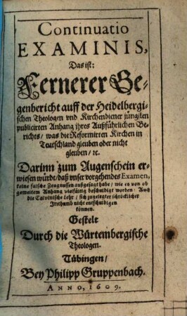 Continuatio examinis : das ist: Fernerer Gegenbericht auff der Heidelbergischen Theologen und Kirchendiener jüngsten publicirten Anfang ihres außführlichen Berichts, was die Reformirte Kirchen in Teutschland glauben ode nicht glauben etc.