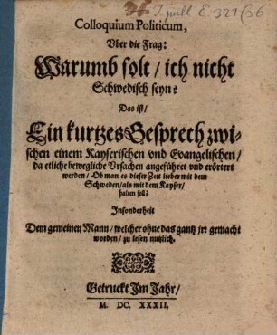 Colloquium Politicum, Vber die Frag: Warumb solt, ich nicht Schwedisch seyn? Das ist, Ein kurtzes Gesprech zwischen einem Kayserischen vnd Evangelischen, da etliche bewegliche Vrsachen angeführet vnd erörtert werden, Ob man es dieser Zeit lieber mit dem Schweden, als mit dem Kayser, halten soll? : Jnsonderheit Dem gemeinen Mann, welcher ohne das gantz jrr gemacht worden, zu lesen nutzlich