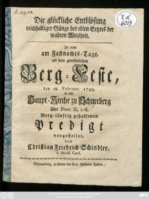 Die glückliche Entblösung reichhaltiger Gänge des edlen Ertztes der wahren Weisheit : In einer am Fastnachts-Tage, als dem gewöhnlichen Berg-Feste, den 18. Februar 1749. in der Haupt-Kirche zu Schneeberg ... Berg-läuftig gehaltenen Predigt vorgestellet, von Christian Friedrich Schindler, S. Minist. Cand.