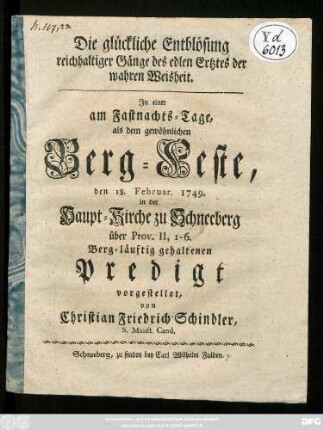 Die glückliche Entblösung reichhaltiger Gänge des edlen Ertztes der wahren Weisheit : In einer am Fastnachts-Tage, als dem gewöhnlichen Berg-Feste, den 18. Februar 1749. in der Haupt-Kirche zu Schneeberg ... Berg-läuftig gehaltenen Predigt vorgestellet, von Christian Friedrich Schindler, S. Minist. Cand.