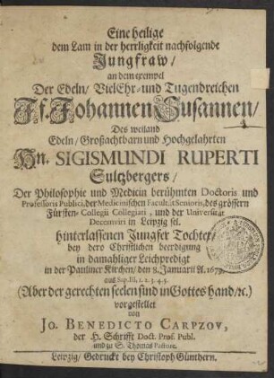 Eine heilige dem Lam in der herrligkeit nachfolgende Jungfraw : an dem exempel Der ... Jf. Johannen Susannen/ Des weiland ... Hn. Sigismundi Ruperti Sultzbergers/ Der Philosophie und Medicin berühmten Doctoris und Professoris Publici ... in Leipzig sel. hinterlassenen Jungfer Tochter/ bey dero ... beerdigung in damahliger Leichpredigt in der Pauliner Kirchen/ den 8. Januarii A. 1679. aus Sap. III, 1. 2. 3. 4. 5. (Aber der gerechten seelen sind in Gottes hand/ [et]c.) vorgestellet
