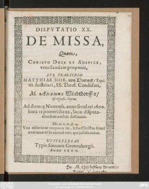 DISPVTATIO XX.|| DE MISSA,|| Quam,|| ... ventilandam proponit,|| SVB PRAESIDIO || MATTHIAE HOE, von Hoeneck/ Equi-||tis Austriaci, SS. Theol. Candidati,|| M. ADAMUS Windtdorffer/|| Graezensis, Styrus.|| Ad diem 15 Novemb. anno seculari 1600.|| hora 12 pomeridiana, loco disputa-||tionibus nostris destinato.|| ... ||