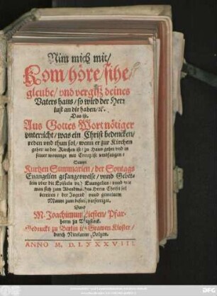 Nim mich mit /|| Kom/ höre/ sihe/|| gleube/ vnd vergisz deines || Vaters haus/ so wird der Herr || lust an dir haben/ #[et]c.|| Das ist.|| Aus Gottes Wort nötiger || vnterricht/ was ein Christ bedencken/|| reden vnd thun sol/ wenn er zur Kirchen || gehet ... vnd in || seiner wonunge mit Creutz ist vmbfangen/|| Sampt || Kurtzen Summarien/ der Sontags||Euangelien gesangesweise/ vnnd Gebet=||lein vber die Episteln vnd Euangelien ... || Durch || M. Joachimum Liesten/ Pfar=||herrn zu Witzstock.||
