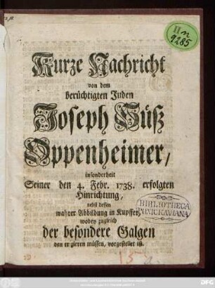 Kurze Nachricht von dem berüchtigten Juden Joseph Süß Oppenheimer, insonderheit Seiner den 4. Febr. 1738. erfolgten Hinrichtung : nebst dessen wahrer Abbildung in Kupffer, wobey zugleich der besondere Galgen den er zieren müssen, vorgestellt ist