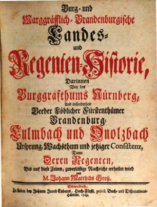 Burg- und Marggräfflich-Brandenburgische Landes- und Regenten-Historie : Darinnen Von des Burggrafthums Nürnberg, Und insonderheit Beeder Löblicher Fürstenthümer Brandenburg-Culmbach und Onolzbach Ursprung, Wachsthum und jetziger Consistenz, Dann Deren Regenten Bis auf diese Zeiten, zuverläßige Nachricht ertheilet wird