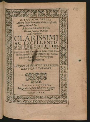 DISPVTATIO DVPLEX,|| Altera logica de argumento in artificiali:|| altera physica de loco:|| Ad cuius subiectas theses,|| Divino fauente auxilio:|| Sub Praesidio || ... DN.|| M. RODOLPHI GOCLENII, LO-||gices in almâ Cattorum Academiâ Pro-||fessoris publici ... || respon-||dere conabitur.|| ANDREAS FRAVNDIVS ESCHEN-||HANENSIS NASSOVIVS.||