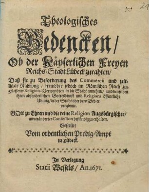 Theologisches Bedencken Ob der Käyserlichen Freyen Reichs-Stadt Lübeck zurahten/ Daß sie zu Beforderung des Commercii und zeitlicher Nahrung/ frembder jedoch im Römischen Reich zugelassener Religion-Verwandten in die Stadt annehme/ und denselben ihren ansonderlichen Gottesdienst und Religions öffentliche Ubung/ in der Stadt oder dero Gebiet vergönne : Gott zu Ehren und die reine Religion Augsbürgischer/ unverändeter Confession beständig erhalten. Gestellet Vom ordentlichen Predigt-Ampt in Lübeck