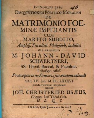 Disquisitionem Politico-Moralem De Matrimonio Foeminae Imperantis Cum Marito Subdito, Ampliss. Facultat. Philosoph. Indultu Sub Praesidio M. Johann-David Schwertneri, SS. Theol. Baccal. ... Ad d. XVI. Ian. M.DC.LXXXVI. placidae eruditorum disceptationi subiiciet Joh. Christfried Usaeus, Chemn. Lus. Theol. Cult. H.L.Q.S.